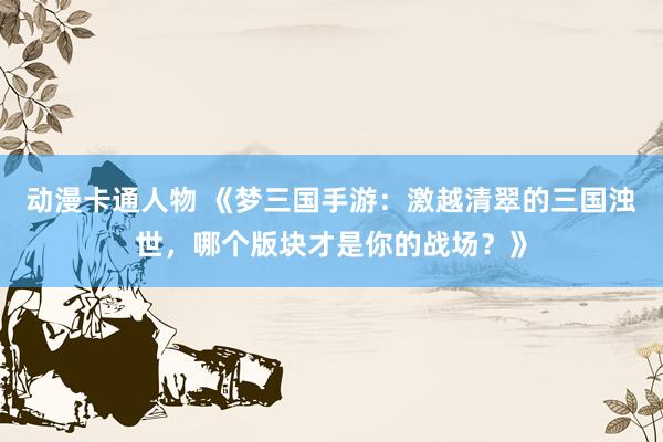 动漫卡通人物 《梦三国手游：激越清翠的三国浊世，哪个版块才是你的战场？》