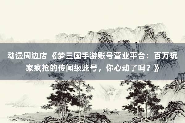 动漫周边店 《梦三国手游账号营业平台：百万玩家疯抢的传闻级账号，你心动了吗？》