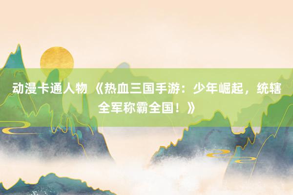 动漫卡通人物 《热血三国手游：少年崛起，统辖全军称霸全国！》
