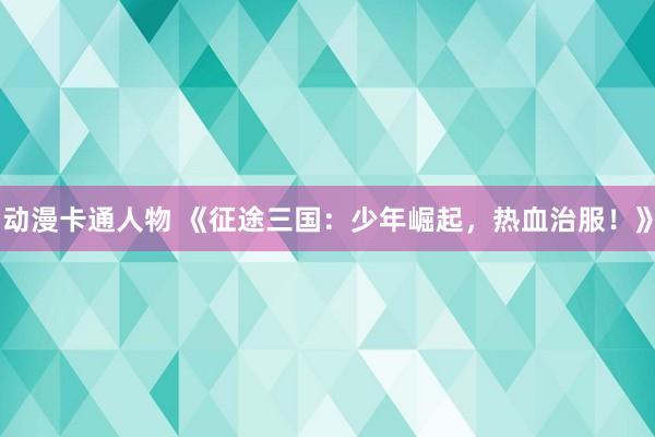 动漫卡通人物 《征途三国：少年崛起，热血治服！》