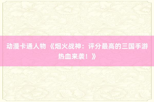 动漫卡通人物 《烟火战神：评分最高的三国手游热血来袭！》