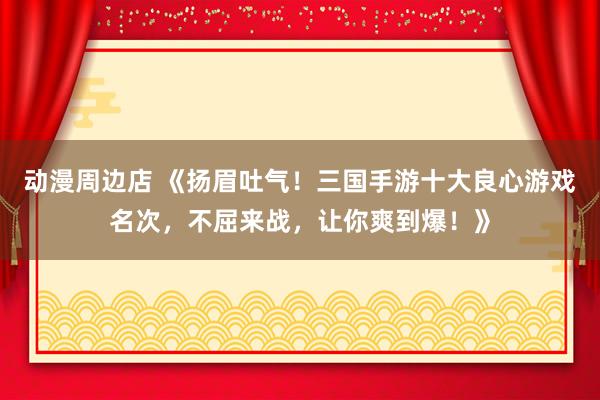 动漫周边店 《扬眉吐气！三国手游十大良心游戏名次，不屈来战，让你爽到爆！》