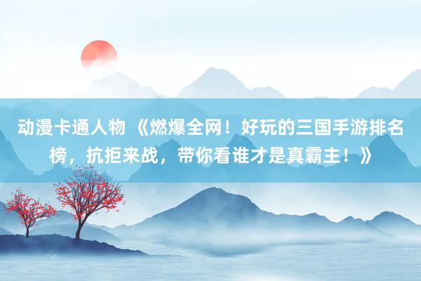 动漫卡通人物 《燃爆全网！好玩的三国手游排名榜，抗拒来战，带你看谁才是真霸主！》