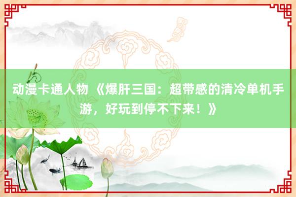动漫卡通人物 《爆肝三国：超带感的清冷单机手游，好玩到停不下来！》