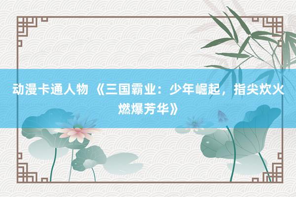 动漫卡通人物 《三国霸业：少年崛起，指尖炊火燃爆芳华》