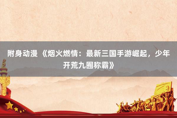 附身动漫 《烟火燃情：最新三国手游崛起，少年开荒九囿称霸》