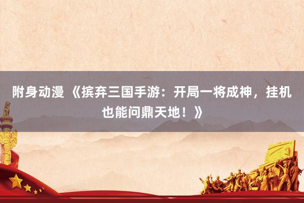 附身动漫 《摈弃三国手游：开局一将成神，挂机也能问鼎天地！》