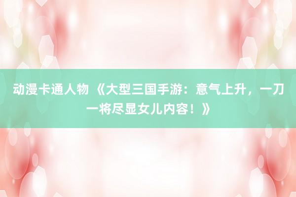动漫卡通人物 《大型三国手游：意气上升，一刀一将尽显女儿内容！》