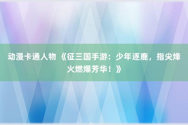 动漫卡通人物 《征三国手游：少年逐鹿，指尖烽火燃爆芳华！》