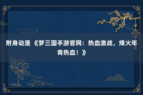 附身动漫 《梦三国手游官网：热血激战，烽火年青热血！》