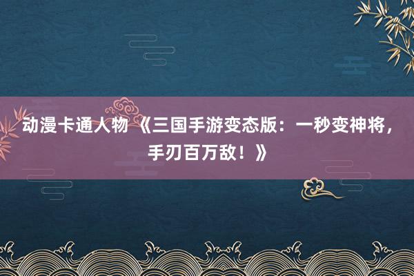 动漫卡通人物 《三国手游变态版：一秒变神将，手刃百万敌！》