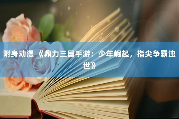 附身动漫 《鼎力三国手游：少年崛起，指尖争霸浊世》