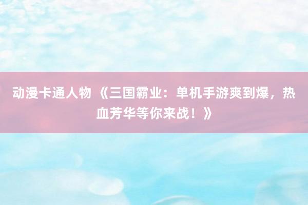 动漫卡通人物 《三国霸业：单机手游爽到爆，热血芳华等你来战！》