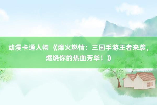 动漫卡通人物 《烽火燃情：三国手游王者来袭，燃烧你的热血芳华！》