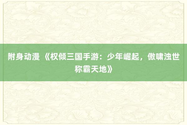 附身动漫 《权倾三国手游：少年崛起，傲啸浊世称霸天地》