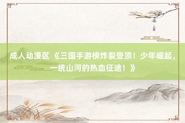 成人动漫区 《三国手游榜炸裂登顶！少年崛起，一统山河的热血征途！》