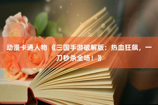 动漫卡通人物 《三国手游破解版：热血狂飙，一刀秒杀全场！》