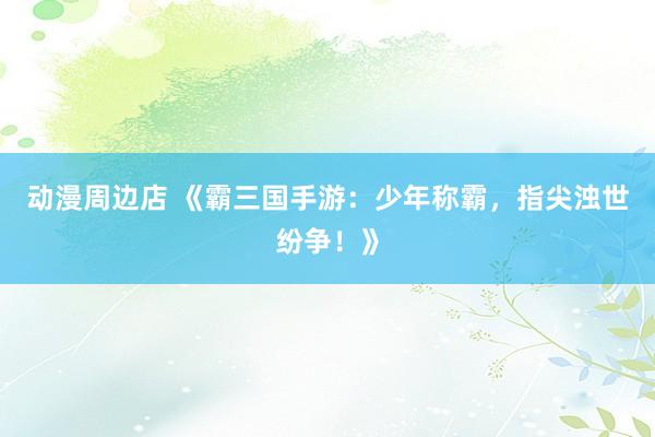 动漫周边店 《霸三国手游：少年称霸，指尖浊世纷争！》