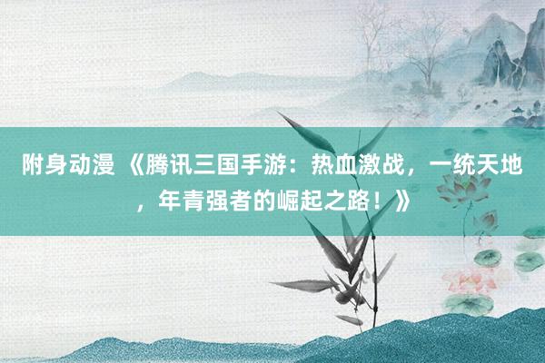 附身动漫 《腾讯三国手游：热血激战，一统天地，年青强者的崛起之路！》