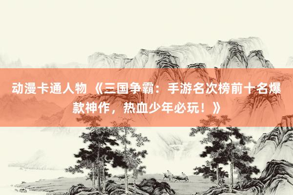 动漫卡通人物 《三国争霸：手游名次榜前十名爆款神作，热血少年必玩！》