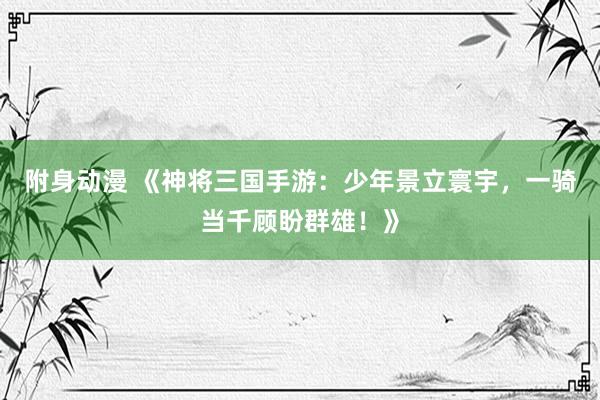 附身动漫 《神将三国手游：少年景立寰宇，一骑当千顾盼群雄！》