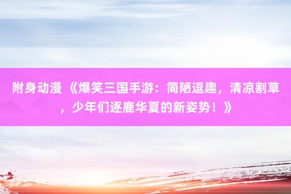 附身动漫 《爆笑三国手游：简陋逗趣，清凉割草，少年们逐鹿华夏的新姿势！》