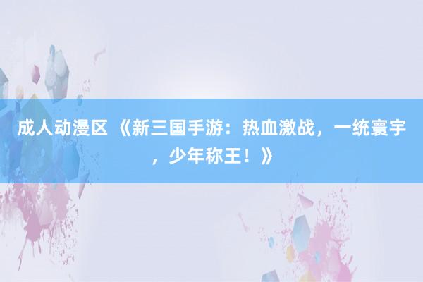 成人动漫区 《新三国手游：热血激战，一统寰宇，少年称王！》