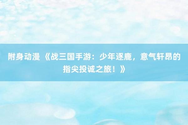 附身动漫 《战三国手游：少年逐鹿，意气轩昂的指尖投诚之旅！》