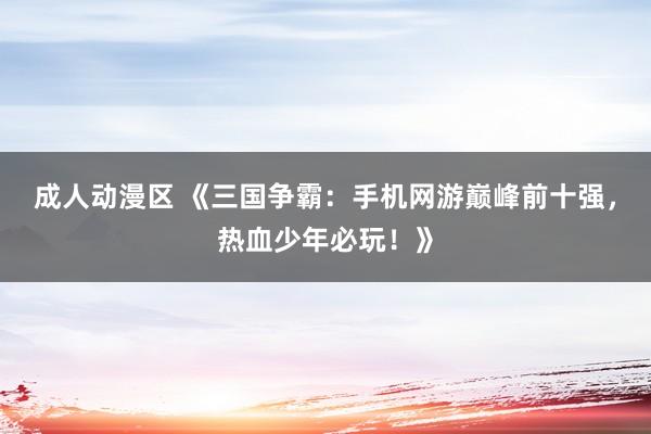 成人动漫区 《三国争霸：手机网游巅峰前十强，热血少年必玩！》
