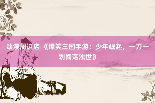 动漫周边店 《爆笑三国手游：少年崛起，一刀一划闯荡浊世》