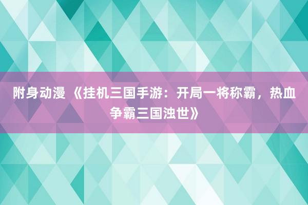 附身动漫 《挂机三国手游：开局一将称霸，热血争霸三国浊世》