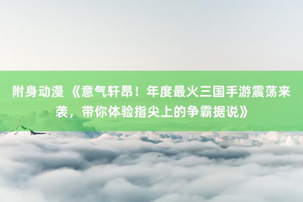 附身动漫 《意气轩昂！年度最火三国手游震荡来袭，带你体验指尖上的争霸据说》