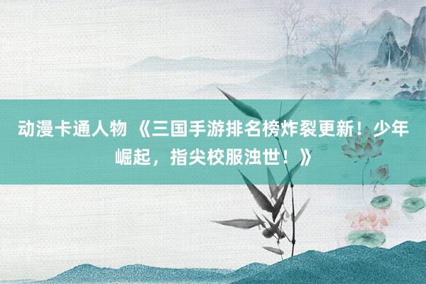 动漫卡通人物 《三国手游排名榜炸裂更新！少年崛起，指尖校服浊世！》