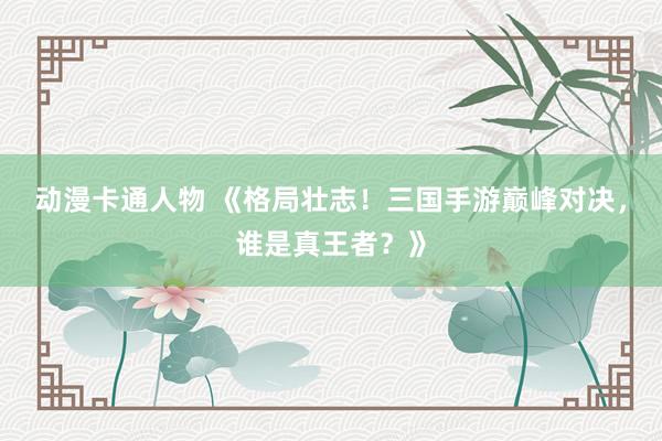 动漫卡通人物 《格局壮志！三国手游巅峰对决，谁是真王者？》