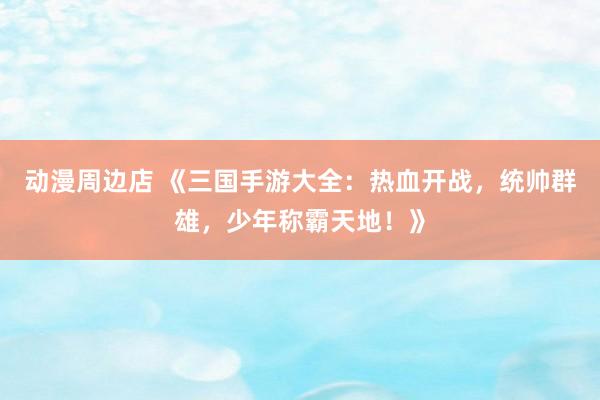 动漫周边店 《三国手游大全：热血开战，统帅群雄，少年称霸天地！》