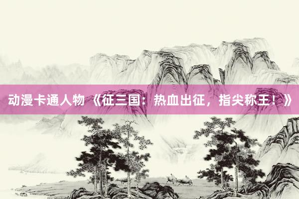 动漫卡通人物 《征三国：热血出征，指尖称王！》