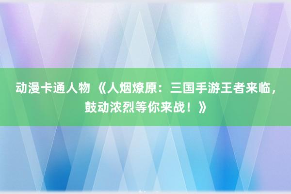 动漫卡通人物 《人烟燎原：三国手游王者来临，鼓动浓烈等你来战！》