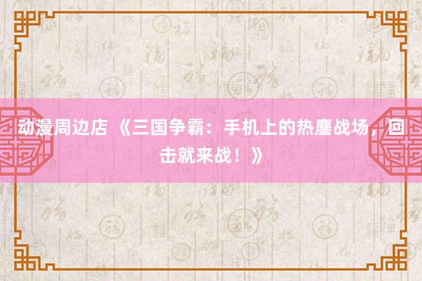 动漫周边店 《三国争霸：手机上的热鏖战场，回击就来战！》