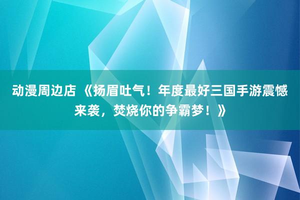 动漫周边店 《扬眉吐气！年度最好三国手游震憾来袭，焚烧你的争霸梦！》