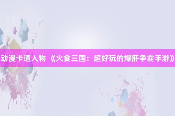 动漫卡通人物 《火食三国：超好玩的爆肝争霸手游》