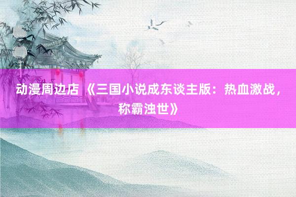 动漫周边店 《三国小说成东谈主版：热血激战，称霸浊世》