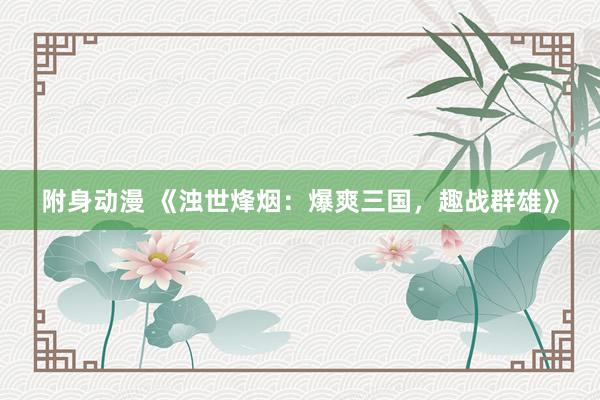 附身动漫 《浊世烽烟：爆爽三国，趣战群雄》