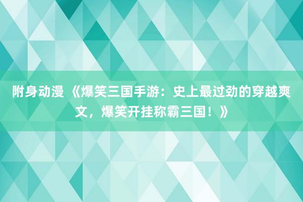 附身动漫 《爆笑三国手游：史上最过劲的穿越爽文，爆笑开挂称霸三国！》