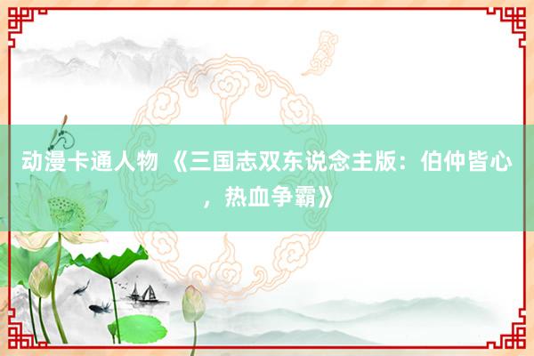 动漫卡通人物 《三国志双东说念主版：伯仲皆心，热血争霸》