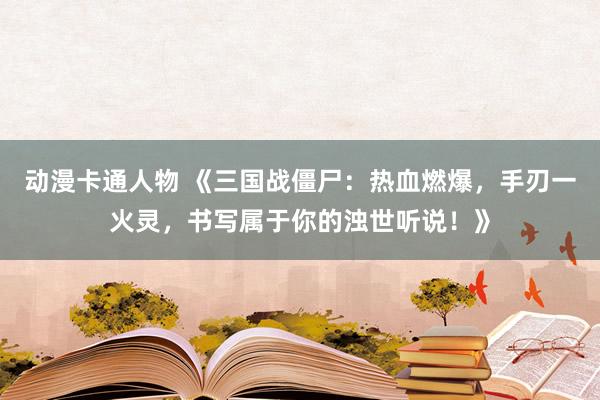 动漫卡通人物 《三国战僵尸：热血燃爆，手刃一火灵，书写属于你的浊世听说！》