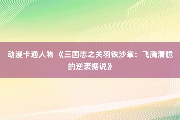 动漫卡通人物 《三国志之关羽铁沙掌：飞腾清脆的逆袭据说》