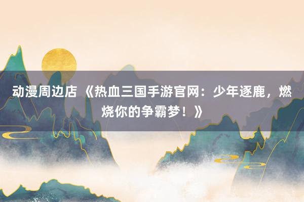 动漫周边店 《热血三国手游官网：少年逐鹿，燃烧你的争霸梦！》