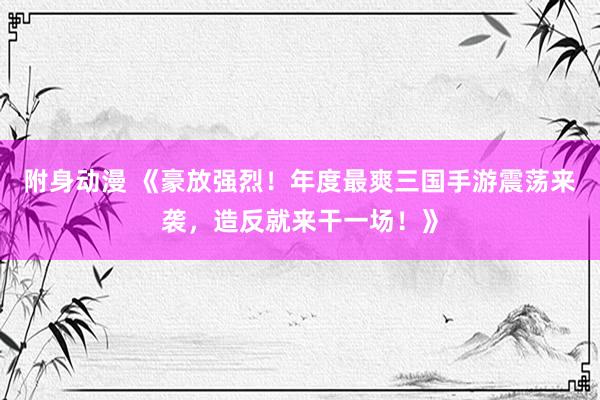 附身动漫 《豪放强烈！年度最爽三国手游震荡来袭，造反就来干一场！》