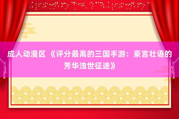 成人动漫区 《评分最高的三国手游：豪言壮语的芳华浊世征途》