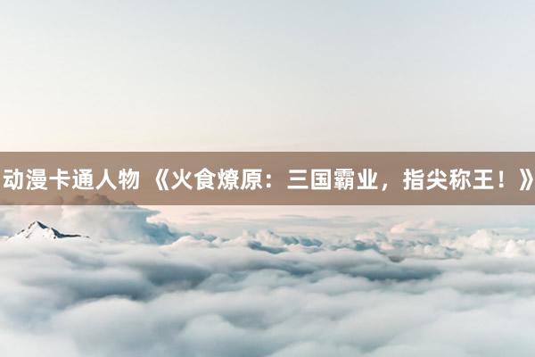 动漫卡通人物 《火食燎原：三国霸业，指尖称王！》
